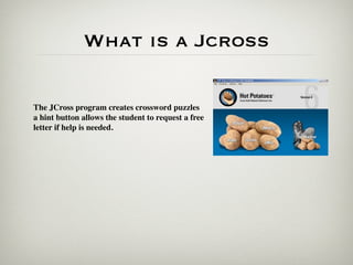 What is a Jcross

The JCross program creates crossword puzzles
a hint button allows the student to request a free
letter if help is needed.
 