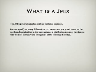 What is a Jmix
The JMix program creates jumbled-sentence exercises.

You can specify as many different correct answers as you want, based on the
words and punctuation in the base sentence a hint button prompts the student
with the next correct word or segment of the sentence if needed.
 