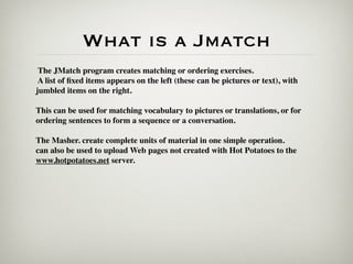 What is a Jmatch
 The JMatch program creates matching or ordering exercises.
 A list of ﬁxed items appears on the left (these can be pictures or text), with
jumbled items on the right.

This can be used for matching vocabulary to pictures or translations, or for
ordering sentences to form a sequence or a conversation.

The Masher. create complete units of material in one simple operation.
can also be used to upload Web pages not created with Hot Potatoes to the
www.hotpotatoes.net server.
 