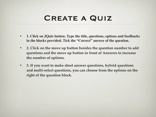 Create a Quiz
•   1. Click on JQuiz button. Type the title, questions, options and feedbacks
    in the blocks provided. Tick the “Correct” answer of the question.

•   2. Click on the move up button besides the question number to add
    questions and the move up button in front of Answers to increase
    the number of options.

•   3. If you want to make short answer questions, hybrid questions
    and multi-select questions, you can choose from the options on the
    right of the question block.
 