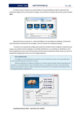 UNTECS - 2010            [HOT POTATOES 6]                                       Pág. [15]

       En ambos casos se muestra una ventana Abrir en la que (1) debemos indicar la ubicación del
archivo de imagen, (2) y a continuación la imagen. Para confirmar la elección del archivo pulsar el botón
Abrir.




      Después de esto se muestra un cuadro de diálogo en los que debemos establecer la alineación,
texto alternativo y la dimensión de la imagen, como se muestra en el siguiente ejemplo:

       Si estamos en la pantalla de configuración podremos también insertar imágenes si deseamos que
cargue una cuando el alumno obtenga un resultado satisfactorio o un resultado no satisfactorio. Para
ello no podremos usar los menús de los puntos anteriores pero sí podremos utilizar el que nos sale en la
pantalla de configuración como se ve en la imagen siguiente.

         MUY IMPORTANTE:
         La imagen se insertará donde se encuentre en ese momento el cursor, por lo que deberemos
  ponerlo donde deseemos antes de ir al menú.
         Debemos guardar las imágenes utilizadas en la misma carpeta donde estemos guardando los
  ejercicios si no al llevárnoslos a otro ordenador éstas no se cargarían, por ello es muy interesante
  pensar qué imágenes vamos a utilizar y ponerlas de antemano en esa carpeta para después decirle
  al programa que las cargue de allí.




      Actualización Docente 2010 - Aula Virtual AVI -UNTECS
 