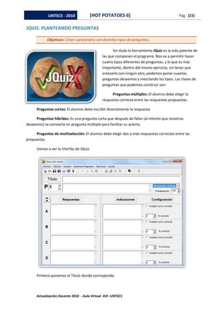 UNTECS - 2010            [HOT POTATOES 6]                                     Pág. [23]


JQUIZ. PLANTEANDO PREGUNTAS

            Objetivos: Crear cuestionario con distintos tipos de preguntas.

                                                    Sin duda la herramienta JQuiz es la más potente de
                                              las que componen el programa. Nos va a permitir hacer
                                              cuatro tipos diferentes de preguntas, y lo que es más
                                              importante, dentro del mismo ejercicio, sin tener que
                                              enlazarlo con ningún otro, podemos poner cuantas
                                              preguntas deseemos y mezclando los tipos. Las clases de
                                              preguntas que podemos construir son:

                                                    Preguntas múltiples: El alumno debe elegir la
                                              respuesta correcta entre las respuestas propuestas.

      Preguntas cortas: El alumno debe escribir directamente la respuesta

     Preguntas híbridas: Es una pregunta corta que después de fallar (al intento que nosotros
deseemos) se convierte en pregunta múltiple para facilitar su acierto.

     Preguntas de multiselección: El alumno debe elegir dos o más respuestas correctas entre las
propuestas.

      Vamos a ver la interfaz de JQuiz:




      Primero ponemos el Título donde corresponde.



      Actualización Docente 2010 - Aula Virtual AVI -UNTECS
 