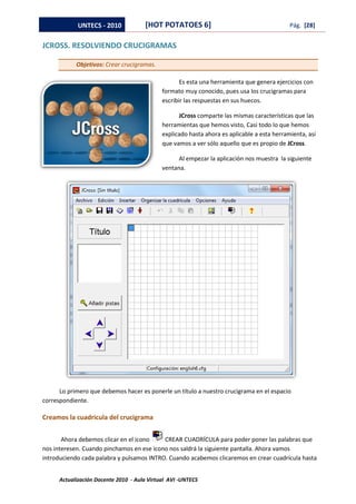 UNTECS - 2010            [HOT POTATOES 6]                                       Pág. [28]


JCROSS. RESOLVIENDO CRUCIGRAMAS

            Objetivos: Crear crucigramas.

                                                    Es esta una herramienta que genera ejercicios con
                                             formato muy conocido, pues usa los crucigramas para
                                             escribir las respuestas en sus huecos.

                                                   JCross comparte las mismas características que las
                                             herramientas que hemos visto, Casi todo lo que hemos
                                             explicado hasta ahora es aplicable a esta herramienta, así
                                             que vamos a ver sólo aquello que es propio de JCross.

                                                   Al empezar la aplicación nos muestra la siguiente
                                             ventana.




      Lo primero que debemos hacer es ponerle un título a nuestro crucigrama en el espacio
correspondiente.

Creamos la cuadrícula del crucigrama


       Ahora debemos clicar en el icono    CREAR CUADRÍCULA para poder poner las palabras que
nos interesen. Cuando pinchamos en ese icono nos saldrá la siguiente pantalla. Ahora vamos
introduciendo cada palabra y pulsamos INTRO. Cuando acabemos clicaremos en crear cuadrícula hasta


      Actualización Docente 2010 - Aula Virtual AVI -UNTECS
 