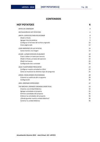 UNTECS - 2010                 [HOT POTATOES 6]         Pág. [3]




                                                 CONTENIDOS

HOT POTATOES                                                             4
  ANTES DE COMENZAR                                                      4

  INSTALACIÓN DE HOT POTATOES                                            6

  JMATH. EJERCICIOS PARA RELACIONAR                                       8
    Añadir el título                                                      9
    Agregar lista de palabras                                             9
    Configurar el formato del archivo originado                          10
    Crear página web                                                     12

  USAR IMÁGENES EN LAS PATATAS                                           14
    Cómo insertar una imagen                                             14

  JCLOZE. LLENAR ESPACIOS EN BLANCO                                      18
     Crear o editar un texto para lectura                                18
     Añadir el título y el texto del ejercicio                           19
     Añadir los huecos                                                   20
     Configuración de la actividad                                       20

  JQUIZ. PLANTEANDO PREGUNTAS                                            23
    Configurar nuestra actividad en JQuiz                                24
    Cómo se muestran los distintos tipos de preguntas                    25

  JCROSS. RESOLVIENDO CRUCIGRAMAS                                        28
     Creamos la cuadrícula del crucigrama                                28
     Configuración                                                       30

  JMIX. ORDENAR EXPRESIONES                                              32

  THE MACHER. CREANDO UNIDADES DIDÁCTICAS                                33
    Creamos una Unidad Didáctica                                         34
    Agregar actividades al proyecto                                      35
    Eliminar actividades del proyecto                                    35
    Ordenar las actividades del proyecto                                 36
    ¿Dónde guardar nuestra unidad didáctica?                             36
    Construir la unidad didáctica                                        36




Actualización Docente 2010 - Aula Virtual AVI -UNTECS
 