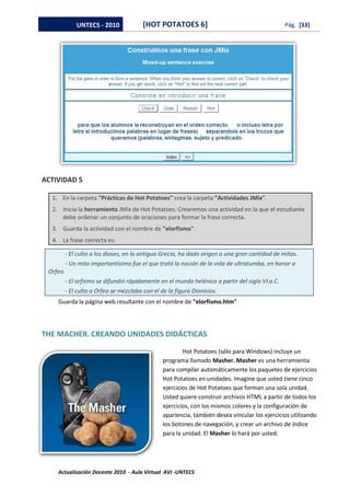 UNTECS - 2010              [HOT POTATOES 6]                                        Pág. [33]




ACTIVIDAD 5

  1. En la carpeta "Prácticas de Hot Potatoes" crea la carpeta "Actividades JMix".
  2. Inicia la herramienta JMix de Hot Potatoes. Crearemos una actividad en la que el estudiante
     debe ordenar un conjunto de oraciones para formar la frase correcta.
  3. Guarda la actividad con el nombre de "elorfismo".
  4. La frase correcta es:

          - El culto a los dioses, en la antigua Grecia, ha dado origen a una gran cantidad de mitos.
          - Un mito importantísimo fue el que trató la noción de la vida de ultratumba, en honor a
 Orfeo.
          - El orfismo se difundió rápidamente en el mundo helénico a partir del siglo VI a.C.
          - El culto a Orfeo se mezclaba con el de la figura Dionisios.
    Guarda la página web resultante con el nombre de "elorfismo.htm"




THE MACHER. CREANDO UNIDADES DIDÁCTICAS

                                                         Hot Potatoes (sólo para Windows) incluye un
                                                 programa llamado Masher. Masher es una herramienta
                                                 para compilar automáticamente los paquetes de ejercicios
                                                 Hot Potatoes en unidades. Imagine que usted tiene cinco
                                                 ejercicios de Hot Potatoes que forman una sola unidad.
                                                 Usted quiere construir archivos HTML a partir de todos los
                                                 ejercicios, con los mismos colores y la configuración de
                                                 apariencia, también desea vincular los ejercicios utilizando
                                                 los botones de navegación, y crear un archivo de índice
                                                 para la unidad. El Masher lo hará por usted.




    Actualización Docente 2010 - Aula Virtual AVI -UNTECS
 
