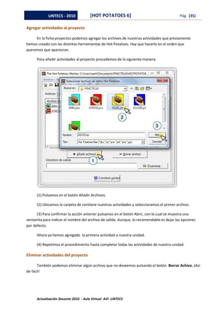 UNTECS - 2010            [HOT POTATOES 6]                                     Pág. [35]

Agregar actividades al proyecto

     En la ficha proyectos podemos agregar los archivos de nuestras actividades que previamente
hemos creado con las distintas herramientas de Hot Potatoes. Hay que hacerlo en el orden que
queremos que aparezcan.

      Para añadir actividades al proyecto procedemos de la siguiente manera:




      (1) Pulsamos en el botón Añadir Archivos.

      (2) Ubicamos la carpeta de contiene nuestras actividades y seleccionamos el primer archivo.

      (3) Para confirmar la acción anterior pulsamos en el botón Abrir, con lo cual se muestra una
ventanita para indicar el nombre del archivo de salida. Aunque, lo recomendable es dejar las opciones
por defecto.

      Ahora ya hemos agregado la primera actividad a nuestra unidad.

      (4) Repetimos el procedimiento hasta completar todas las actividades de nuestra unidad.

Eliminar actividades del proyecto

      También podemos eliminar algún archivo que no deseemos pulsando el botón Borrar Achivo. ¡Así
de fácil!




      Actualización Docente 2010 - Aula Virtual AVI -UNTECS
 