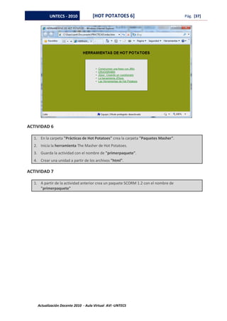 UNTECS - 2010            [HOT POTATOES 6]                                Pág. [37]




ACTIVIDAD 6

  1. En la carpeta "Prácticas de Hot Potatoes" crea la carpeta "Paquetes Masher".
  2. Inicia la herramienta The Masher de Hot Potatoes.
  3. Guarda la actividad con el nombre de "primerpaquete".
  4. Crear una unidad a partir de los archivos "html".

ACTIVIDAD 7

  1. A partir de la actividad anterior crea un paquete SCORM 1.2 con el nombre de
     "primerpaquete"




    Actualización Docente 2010 - Aula Virtual AVI -UNTECS
 
