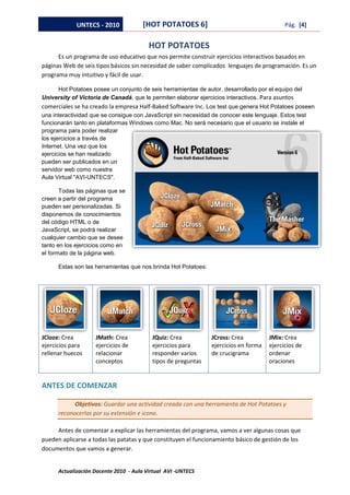 UNTECS - 2010            [HOT POTATOES 6]                                      Pág. [4]


                                         HOT POTATOES
      Es un programa de uso educativo que nos permite construir ejercicios interactivos basados en
páginas Web de seis tipos básicos sin necesidad de saber complicados lenguajes de programación. Es un
programa muy intuitivo y fácil de usar.

     Hot Potatoes posee un conjunto de seis herramientas de autor, desarrollado por el equipo del
University of Victoria de Canadá, que le permiten elaborar ejercicios interactivos. Para asuntos
comerciales se ha creado la empresa Half-Baked Software Inc. Los test que genera Hot Potatoes poseen
una interactividad que se consigue con JavaScript sin necesidad de conocer este lenguaje. Estos test
funcionarán tanto en plataformas Windows como Mac. No será necesario que el usuario se instale el
programa para poder realizar
los ejercicios a través de
Internet. Una vez que los
ejercicios se han realizado
pueden ser publicados en un
servidor web como nuestra
Aula Virtual "AVI-UNTECS".

       Todas las páginas que se
creen a partir del programa
pueden ser personalizadas. Si
disponemos de conocimientos
del código HTML o de
JavaScript, se podrá realizar
cualquier cambio que se desee
tanto en los ejercicios como en
el formato de la página web.

      Estas son las herramientas que nos brinda Hot Potatoes:




JCloze: Crea        JMath: Crea           JQuiz: Crea           JCross: Crea          JMix: Crea
ejercicios para     ejercicios de         ejercicios para       ejercicios en forma   ejercicios de
rellenar huecos     relacionar            responder varios      de crucigrama         ordenar
                    conceptos             tipos de preguntas                          oraciones


ANTES DE COMENZAR

            Objetivos: Guardar una actividad creada con una herramienta de Hot Potatoes y
      reconocerlas por su extensión e icono.

     Antes de comenzar a explicar las herramientas del programa, vamos a ver algunas cosas que
pueden aplicarse a todas las patatas y que constituyen el funcionamiento básico de gestión de los
documentos que vamos a generar.


      Actualización Docente 2010 - Aula Virtual AVI -UNTECS
 