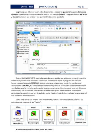 UNTECS - 2010            [HOT POTATOES 6]                                      Pág. [5]

       Lo primero que debemos hacer, antes de comenzar a trabajar es guardar el esquema de nuestro
ejercicio. Para ello seleccionemos una de las patatas, por ejemplo (JMath) y luego en el menú ARCHIVO
/ Guardar indicar en qué carpeta y con qué nombre deseamos guardarlo.




       Esto es MUY IMPORTANTE pues todas las imágenes o sonidos que utilicemos en nuestro ejercicio
deben estar guardadas en esa misma carpeta que acabamos de decirle al programa. En este caso
hemos escogido la carpeta PRACTICAS (debe crear una carpeta con este nombre) y guardamos el
archivo como EJERCICIO_0 y como vemos el icono es una patata en un recuadro verde con la extensión
.jmt. Cada una de las cinco herramientas del potatoes genera un archivo como este pero con diferentes
extensiones y con un color del icono distinto. Cabe recordar que la extensión de un archivo es el
conjunto de las tres letras que hay después del punto. Esas tres letras definen cuál es el programa con el
cual podremos abrir ese archivo.

      Como todo esto es útil para las cinco herramientas, vamos a ver cuáles son esos colores y las
extensiones de cada una de las “Patatas”.

      JCloze               JMath:                JQuiz:                JCross:                JMix




  Extensión: jcl       Extensión: jmx        Extensión: jqz        Extensión: jmt        Extensión: jmx


      Actualización Docente 2010 - Aula Virtual AVI -UNTECS
 