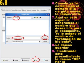 6.Cuando ya le
cambiamos el
nombre a la
carpeta nueva
le damos abrir.
7.Aquí en este
espacio
pondremos el
nombre que
deseamos para
el documento.
Yo le asigne el
nombre de
“evaluación de
biología”.
8.Le damos
guardar
9. Finalizando
este
procedimiento
le damos “OK”.
Por si
 