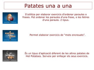 Patates una a una S'utilitza per elaborar exercicis d’ordenar paraules o frases. Pot ordenar les paraules d'una frase, o les lletres d'una paraula. 2 tipus. Permet elaborar exercicis de “mots encreuats”. És un tipus d'aplicació diferent de les altres patates de Hot Potatoes. Serveix per enllaçar els seus exercicis. 