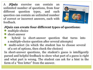 A  JQuiz  exercise can contain an unlimited number of questions, from four different question types, and each question can contain an unlimited number of correct or incorrect answers, each with feedback.  JQuiz can create four different types of questions:  multiple-choice short-answer hybrid (a short-answer question that turns into    a multiple-choice question after several attempts) multi-select (in which the student has to choose several    of a set of options, then check the choices) In short-answer questions, the student’s guess is intelligently parsed and helpful feedback to show what part of a guess is right and what part is wrong. The student can ask for a hint in the form of a “free letter” from the answer. 