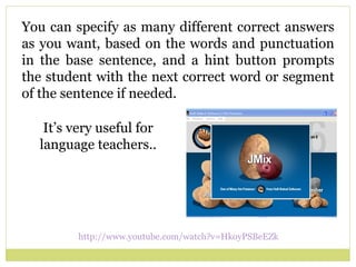You can specify as many different correct answers as you want, based on the words and punctuation in the base sentence, and a hint button prompts the student with the next correct word or segment of the sentence if needed . http://www.youtube.com/watch?v=HkoyPSBeEZk   It’s very useful for language teachers.. 