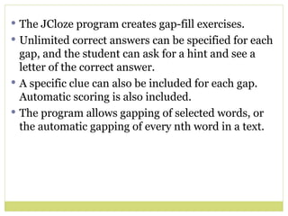 The JCloze program creates gap-fill exercises.  Unlimited correct answers can be specified for each gap, and the student can ask for a hint and see a letter of the correct answer.  A specific clue can also be included for each gap. Automatic scoring is also included.  The program allows gapping of selected words, or the automatic gapping of every nth word in a text. 
