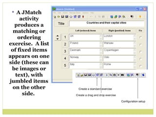 A JMatch activity produces a matching or ordering exercise.  A list of fixed items appears on one side (these can be images or text), with jumbled items on the other side.  