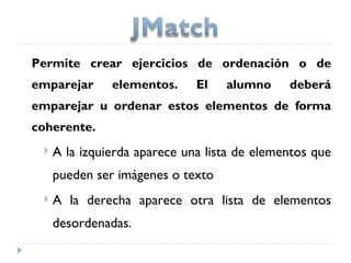 Permite crear ejercicios de ordenación o de
emparejar      elementos.     El   alumno     deberá
emparejar u ordenar estos elementos de forma
coherente.
    A la izquierda aparece una lista de elementos que
     pueden ser imágenes o texto
    A la derecha aparece otra lista de elementos
     desordenadas.
 