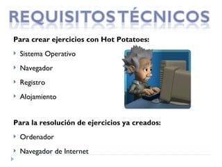 Para crear ejercicios con Hot Potatoes:
   Sistema Operativo
   Navegador
   Registro
   Alojamiento


Para la resolución de ejercicios ya creados:
   Ordenador
   Navegador de Internet  
 