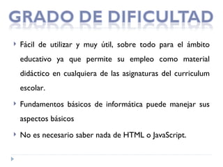   Fácil de utilizar y muy útil, sobre todo para el ámbito
    educativo ya que permite su empleo como material
    didáctico en cualquiera de las asignaturas del curriculum
    escolar.
   Fundamentos básicos de informática puede manejar sus
    aspectos básicos
   No es necesario saber nada de HTML o JavaScript.
 