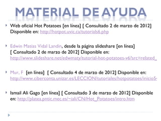    Web oficial Hot Potatoes [en línea] [ Consultado 2 de marzo de 2012]
    Disponible en: http://hotpot.uvic.ca/tutorials6.php

   Edwin Matias Vidal Landin, desde la página slideshare [en línea]
    [ Consultado 2 de marzo de 2012] Disponible en:
    http://www.slideshare.net/edwmaty/tutorial-hot-potatoes-v6?src=related_no

   Mur, F  [en línea]  [ Consultado 4 de marzo de 2012] Disponible en:
    http://www.ciberconta.unizar.es/LECCION/tutoriales/hotpotatoes/inicio54.h

   Ismail Ali Gago [en línea] [ Consultado 3 de marzo de 2012] Disponible
    en: http://platea.pntic.mec.es/~iali/CN/Hot_Potatoes/intro.htm
 