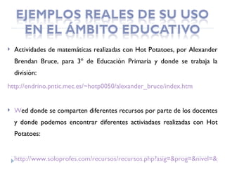    Actividades de matemáticas realizadas con Hot Potatoes, por Alexander
    Brendan Bruce, para 3º de Educación Primaria y donde se trabaja la
    división:
http://endrino.pntic.mec.es/~hotp0050/alexander_bruce/index.htm


   Wed donde se comparten diferentes recursos por parte de los docentes
    y donde podemos encontrar diferentes activiadaes realizadas con Hot
    Potatoes:


    http://www.soloprofes.com/recursos/recursos.php?asig=&prog=&nivel=&pag
 