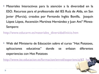    Materiales Interactivos para la atención a la diversidad en la
    ESO. Recursos para el profesorado del IES Ruíz de Alda, en San
    Javier (Murcia), creados por Fernando Inglés Bonilla, Joaquín
    López López, Ascensión Martínez Hernández y Juan Antº Mtnez-
    Sempere:
http://www.educarm.es/materiales_diversidad/inicio.htm


   Web del Ministerio de Educación sobre el curso “Hot Potatoes,
    aplicaciones   educativas”   donde   se   enlazan    diferentes
    experiencias con Hot Potatoes
http://www.ite.educacion.es/formacion/enred/experiencia/62_hotpotato
 