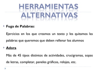    Fuga de Palabras:

    Ejercicios en los que creamos un texto y les quitamos las
    palabras que queremos que deben rellenar los alumnos

   Adora

    Más de 45 tipos distintos de actividades, crucigramas, sopas
    de letras, completar, paneles gráficos, relojes, etc.
 