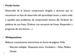    Fondo lector

    Desarrollo de la lectura comprensiva dirigido a alumnos que se
    encuentran en fase de desarrollo del aprendizaje lector y sobre todo
    a aquellos que problemas de comprensión lectora (Ej. Ordenar las
    palabras de una frase, Ordenar una secuencia de frases, Responder a
    preguntas de una lectura…)


   Webquestions

    Elaborar cuestionarios interactivos en forma de páginas Web,
         Elección múltiple, Respuesta única, Verdadero – Falso, Palabra
          Oculta
 