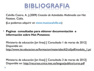 Calvillo Castro, A. J.(2009) Creación de Actividades Multimedia con Hot
    Potatoes. Cádiz.
    (Lo podemos adquirir en www.musicacalvillo.es)

   Paginas  consultadas para obtener documentación  e
    información sobre Hot Potatoes:

    Ministerio de educación [en línea] [ Consultado 1 de marzo de 2012]
    Disponible en:
    http://www.ite.educacion.es/formacion/materiales/62/cd/pdf/modulo_1.pdf


    Ministerio de educación [en línea] [ Consultado 3 de marzo de 2012]
    Disponible en: http://recursos.cnice.mec.es/lengua/publico/curso.pdf
 