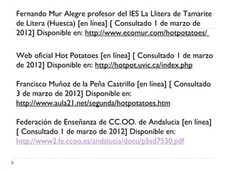 Fernando Mur Alegre profesor del IES La Llitera de Tamarite
de Litera (Huesca) [en línea] [ Consultado 1 de marzo de
2012] Disponible en: http://www.ecomur.com/hotpotatoes/

Web oficial Hot Potatoes [en línea] [ Consultado 1 de marzo
de 2012] Disponible en: http://hotpot.uvic.ca/index.php

Francisco Muñoz de la Peña Castrillo [en línea] [ Consultado
3 de marzo de 2012] Disponible en:
http://www.aula21.net/segunda/hotpotatoes.htm

Federación de Enseñanza de CC.OO. de Andalucia [en línea]
[ Consultado 1 de marzo de 2012] Disponible en:
http://www2.fe.ccoo.es/andalucia/docu/p5sd7530.pdf
 