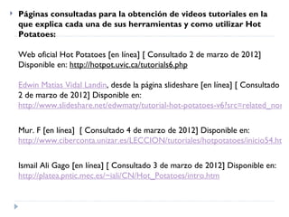    Páginas consultadas para la obtención de videos tutoriales en la
    que explica cada una de sus herramientas y como utilizar Hot
    Potatoes:

    Web oficial Hot Potatoes [en línea] [ Consultado 2 de marzo de 2012]
    Disponible en: http://hotpot.uvic.ca/tutorials6.php

    Edwin Matias Vidal Landin, desde la página slideshare [en línea] [ Consultado
    2 de marzo de 2012] Disponible en:
    http://www.slideshare.net/edwmaty/tutorial-hot-potatoes-v6?src=related_norm

    Mur. F [en línea]  [ Consultado 4 de marzo de 2012] Disponible en:
    http://www.ciberconta.unizar.es/LECCION/tutoriales/hotpotatoes/inicio54.htm

    Ismail Ali Gago [en línea] [ Consultado 3 de marzo de 2012] Disponible en:
    http://platea.pntic.mec.es/~iali/CN/Hot_Potatoes/intro.htm
 