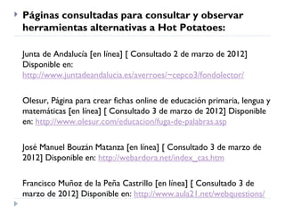    Páginas consultadas para consultar y observar
    herramientas alternativas a Hot Potatoes:

    Junta de Andalucía [en línea] [ Consultado 2 de marzo de 2012]
    Disponible en:
    http://www.juntadeandalucia.es/averroes/~cepco3/fondolector/

    Olesur, Página para crear fichas online de educación primaria, lengua y
    matemáticas [en línea] [ Consultado 3 de marzo de 2012] Disponible
    en: http://www.olesur.com/educacion/fuga-de-palabras.asp

    José Manuel Bouzán Matanza [en línea] [ Consultado 3 de marzo de
    2012] Disponible en: http://webardora.net/index_cas.htm

    Francisco Muñoz de la Peña Castrillo [en línea] [ Consultado 3 de
    marzo de 2012] Disponible en: http://www.aula21.net/webquestions/
 