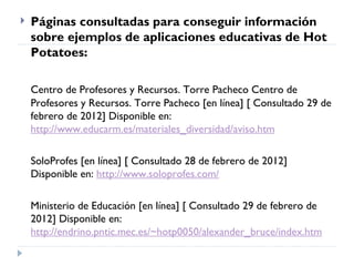    Páginas consultadas para conseguir información
    sobre ejemplos de aplicaciones educativas de Hot
    Potatoes:

    Centro de Profesores y Recursos. Torre Pacheco Centro de
    Profesores y Recursos. Torre Pacheco [en línea] [ Consultado 29 de
    febrero de 2012] Disponible en:
    http://www.educarm.es/materiales_diversidad/aviso.htm

    SoloProfes [en línea] [ Consultado 28 de febrero de 2012]
    Disponible en: http://www.soloprofes.com/

    Ministerio de Educación [en línea] [ Consultado 29 de febrero de
    2012] Disponible en:
    http://endrino.pntic.mec.es/~hotp0050/alexander_bruce/index.htm
 