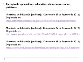    Ejemplo de aplicaciones educativas elaboradas con hot
    potatoes:

    Ministerio de Educación [en línea] [ Consultado 29 de febrero de 2012]
    Disponible en:
    http://formacionprofesorado.educacion.es/index.php/es/experiencias

    Ministerio de Educación [en línea] [ Consultado 29 de febrero de 2012]
    Disponible en:
    http://www.google.com/url?q=https%3A%2F%2Fsites.google.com%2Fsite%2F

    Ministerio de Educación [en línea] [ Consultado 29 de febrero de 2012]
    Disponible en:
    http://www.ite.educacion.es/formacion/enred/experiencia/62_hotpotatoes.p
 
