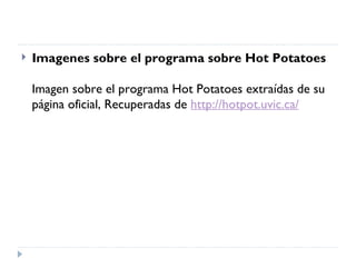    Imagenes sobre el programa sobre Hot Potatoes

    Imagen sobre el programa Hot Potatoes extraídas de su
    página oficial, Recuperadas de http://hotpot.uvic.ca/
 