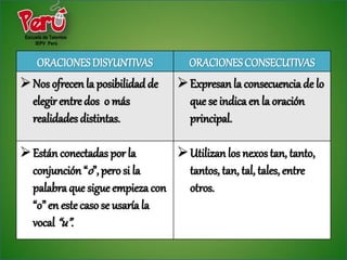 ORACIONES DISYUNTIVAS            ORACIONES CONSECUTIVAS
 Nos ofrecen la posibilidad de    Expresan la consecuencia de lo
  elegir entre dos o más            que se indica en la oración
  realidades distintas.             principal.

 Están conectadas por la        Utilizan los nexos tan, tanto,
  conjunción “o”, pero si la      tantos, tan, tal, tales, entre
  palabra que sigue empieza con   otros.
  “o” en este caso se usaría la
  vocal “u”.
 