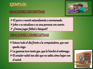 El perro o murió naturalmente o envenenado.
John o es estudioso o es una persona con suerte.
¿Deseas jugar fútbol o básquet?


Estuvo todo el día frente a la computadora, que casi
 queda ciego.
La gaseosa tuvo tanto gas ,que le hinchó el estómago.
El aviador subió tan alto que no sabía cómo bajar con
 el móvil.
 