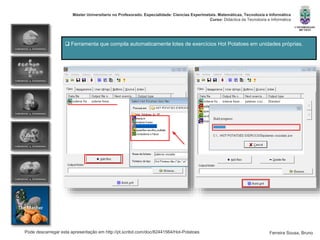 Pode descarregar esta apresentação em http://pt.scribd.com/doc/82441564/Hot-Potatoes
Máster Universitario no Profesorado. Especialidade: Ciencias Experimetais. Matemáticas, Tecnoloxía e Informática
Curso: Didáctica da Tecnoloxía e Informática
Ferreira Sousa, Bruno
 Ferramenta que compila automaticamente lotes de exercícios Hot Potatoes em unidades próprias.
 