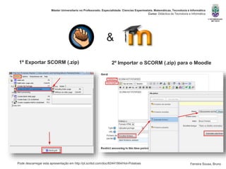 Pode descarregar esta apresentação em http://pt.scribd.com/doc/82441564/Hot-Potatoes
Máster Universitario no Profesorado. Especialidade: Ciencias Experimetais. Matemáticas, Tecnoloxía e Informática
Curso: Didáctica da Tecnoloxía e Informática
Ferreira Sousa, Bruno
&
1º Exportar SCORM (.zip) 2º Importar o SCORM (.zip) para o Moodle
 