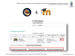 Pode descarregar esta apresentação em http://pt.scribd.com/doc/82441564/Hot-Potatoes
Máster Universitario no Profesorado. Especialidade: Ciencias Experimetais. Matemáticas, Tecnoloxía e Informática
Curso: Didáctica da Tecnoloxía e Informática
Ferreira Sousa, Bruno
3º Resultados
instantâneos
&
 