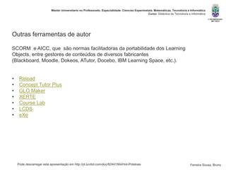 Pode descarregar esta apresentação em http://pt.scribd.com/doc/82441564/Hot-Potatoes
Máster Universitario no Profesorado. Especialidade: Ciencias Experimetais. Matemáticas, Tecnoloxía e Informática
Curso: Didáctica da Tecnoloxía e Informática
Ferreira Sousa, Bruno
Outras ferramentas de autor
SCORM e AICC, que são normas facilitadoras da portabilidade dos Learning
Objects, entre gestores de conteúdos de diversos fabricantes
(Blackboard, Moodle, Dokeos, ATutor, Docebo, IBM Learning Space, etc.).
• Reload
• Concept Tutor Plus
• GLO Maker
• XERTE
• Course Lab
• LCDS
• eXe
 