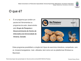 Pode descarregar esta apresentação em http://pt.scribd.com/doc/82441564/Hot-Potatoes
Máster Universitario no Profesorado. Especialidade: Ciencias Experimetais. Matemáticas, Tecnoloxía e Informática
Curso: Didáctica da Tecnoloxía e Informática
Ferreira Sousa, Bruno
O que é?
 É um programa que contém um
pacote de 6 ferramentas ou
programas de autor, desenvolvido
pelo Grupo de Pesquisa e
Desenvolvimento do Centro de
Informática da Universidade de
Victoria, Canadá.
Estes programas possibilitam a criação de 6 tipos de exercícios interativos, compatíveis com
os browers/navegadores mais utilizados, bem como com as plataformas Windows ou
Macintosh.
 