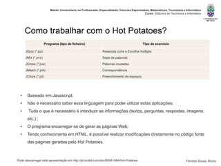 Pode descarregar esta apresentação em http://pt.scribd.com/doc/82441564/Hot-Potatoes
Máster Universitario no Profesorado. Especialidade: Ciencias Experimetais. Matemáticas, Tecnoloxía e Informática
Curso: Didáctica da Tecnoloxía e Informática
Ferreira Sousa, Bruno
Como trabalhar com o Hot Potatoes?
Programa (tipo de ficheiro) Tipo de exercício
JQuiz (*.jqz) Resposta curta e Escolha múltipla
JMix (*.jmx) Sopa de palavras
JCross (*.jcw) Palavras cruzadas
JMatch (*.jmt) Correspondência
JCloze (*.jcl) Preenchimento de espaços
• Baseado em Javascript;
• Não é necessário saber essa linguagem para poder utilizar estas aplicações;
• Tudo o que é necessário é introduzir as informações (textos, perguntas, respostas, imagens,
etc.) ;
• O programa encarregar-se de gerar as páginas Web;
• Tendo conhecimento em HTML, é possível realizar modificações diretamente no código fonte
das páginas geradas pelo Hot Potatoes.
 