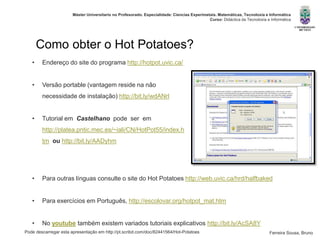 Pode descarregar esta apresentação em http://pt.scribd.com/doc/82441564/Hot-Potatoes
Máster Universitario no Profesorado. Especialidade: Ciencias Experimetais. Matemáticas, Tecnoloxía e Informática
Curso: Didáctica da Tecnoloxía e Informática
Ferreira Sousa, Bruno
Como obter o Hot Potatoes?
• Endereço do site do programa http://hotpot.uvic.ca/
• Versão portable (vantagem reside na não
necessidade de instalação) http://bit.ly/wdANrl
• Tutorial em Castelhano pode ser em
http://platea.pntic.mec.es/~iali/CN/HotPot55/index.h
tm ou http://bit.ly/AADyhm
• Para outras línguas consulte o site do Hot Potatoes http://web.uvic.ca/hrd/halfbaked
• Para exercícios em Português, http://escolovar.org/hotpot_mat.htm
• No youtube também existem variados tutoriais explicativos http://bit.ly/AcSA8Y
 