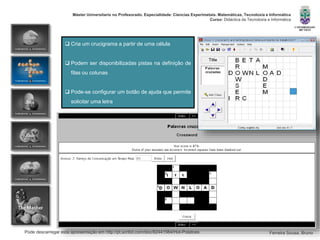 Pode descarregar esta apresentação em http://pt.scribd.com/doc/82441564/Hot-Potatoes
Máster Universitario no Profesorado. Especialidade: Ciencias Experimetais. Matemáticas, Tecnoloxía e Informática
Curso: Didáctica da Tecnoloxía e Informática
Ferreira Sousa, Bruno
 Cria um crucigrama a partir de uma célula
 Podem ser disponibilizadas pistas na definição de
filas ou colunas
 Pode-se configurar um botão de ajuda que permite
solicitar uma letra
 