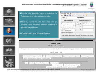 Pode descarregar esta apresentação em http://pt.scribd.com/doc/82441564/Hot-Potatoes
Máster Universitario no Profesorado. Especialidade: Ciencias Experimetais. Matemáticas, Tecnoloxía e Informática
Curso: Didáctica da Tecnoloxía e Informática
Ferreira Sousa, Bruno
 Permite criar exercícios para a construção de
frases a partir de palavras desordenadas.
 Pode-se, a partir de uma frase dada, em que
existam várias respostas correctas combinar as
palavras e a pontuação.
 A página pode conter um botão de ajuda.
 