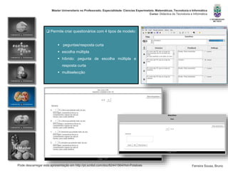 Pode descarregar esta apresentação em http://pt.scribd.com/doc/82441564/Hot-Potatoes
Máster Universitario no Profesorado. Especialidade: Ciencias Experimetais. Matemáticas, Tecnoloxía e Informática
Curso: Didáctica da Tecnoloxía e Informática
Ferreira Sousa, Bruno
 Permite criar questionários com 4 tipos de modelo:
 peguntas/resposta curta
 escolha múltipla
 híbrido: pegunta de escolha múltipla e
resposta curta
 multiselecção
 