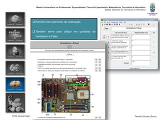 Pode descarregar esta apresentação em http://pt.scribd.com/doc/82441564/Hot-Potatoes
Máster Universitario no Profesorado. Especialidade: Ciencias Experimetais. Matemáticas, Tecnoloxía e Informática
Curso: Didáctica da Tecnoloxía e Informática
Ferreira Sousa, Bruno
 Permite criar exercícios de ordenação.
 Também serve para utilizar em questões de
Verdadeiro e Falso
 