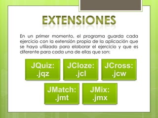En un primer momento, el programa guarda cada
ejercicio con la extensión propia de la aplicación que
se haya utilizado para elaborar el ejercicio y que es
diferente para cada una de ellas que son:
JQuiz:
.jqz
JCloze:
.jcl
JCross:
.jcw
JMatch:
.jmt
JMix:
.jmx
 