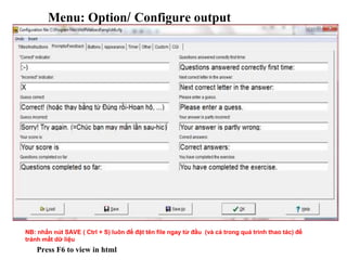 Menu: Option/ Configure output 
NB: nhấn nút SAVE ( Ctrl + S) luôn để đặt tên file ngay từ đầu (và cả trong quá trình thao tác) để 
tránh mất dữ liệu 
Press F6 to view in html 
 