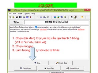 JCLOZE 
JQUIZ 
1. Chọn (bôi đen) từ [cụm từ] cần tạo thành ô trống 
(VD từ “in” như hình vẽ) 
2. Chọn nút gap 
3. Làm tương tự với các từ khác 
 